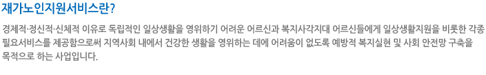재가노인지원서비스란? 경제적·정신적·신체적 이유로 독립적인 일상생활을 영위하기 어려운 어르신과 복지사각지대 어르신들에게 일상생활지원을 비롯한 각종 필요서비스를 제공함으로써 지역사회 내에서 건강한 생활을 영위하는 데에 어려움이 없도록 예방적 복지실현 및 사회 안전망 구축을 목적으로 하는 사업입니다.