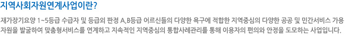 지역사회자원연계사업이란? 재가장기요양 1~5등급 수급자 및 등급외 판정 A,B등급 어르신들의 다양한 욕구에 적합한 지역중심의 다양한 공공 및 민간서비스 가용자원을 발굴하여 맞춤형서비스를 연계하고 지속적인 지역중심의 통합사례관리를 통해 이용자의 편의와 안정을 도모하는 사업입니다.